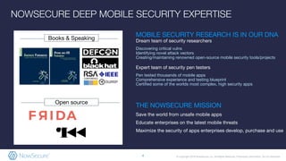 © Copyright 2019 NowSecure, Inc. All Rights Reserved. Proprietary information. Do not distribute.
NOWSECURE DEEP MOBILE SECURITY EXPERTISE
Open source
Books & Speaking
MOBILE SECURITY RESEARCH IS IN OUR DNA
Dream team of security researchers
Discovering critical vulns
Identifying novel attack vectors
Creating/maintaining renowned open-source mobile security tools/projects
Expert team of security pen testers
Pen tested thousands of mobile apps
Comprehensive experience and testing blueprint
Certified some of the worlds most complex, high security apps
THE NOWSECURE MISSION
Save the world from unsafe mobile apps
Educate enterprises on the latest mobile threats
Maximize the security of apps enterprises develop, purchase and use
4
 