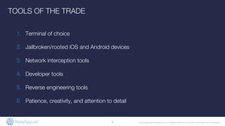 © Copyright 2019 NowSecure, Inc. All Rights Reserved. Proprietary information. Do not distribute.
1. Terminal of choice
2. Jailbroken/rooted iOS and Android devices
3. Network interception tools
4. Developer tools
5. Reverse engineering tools
6. Patience, creativity, and attention to detail
6
TOOLS OF THE TRADE
 