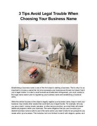 3 Tips Avoid Legal Trouble When
Choosing Your Business Name
Establishing a business name is one of the first steps to starting a business. That is why it is so
important to choose a name that not only represents your business and brand, but doesn’t land
you in legal trouble. In order to avoid lawsuits and trademark infringement, you must conduct a
thorough name search prior to registering your business name and establishing a business
entity.
While this article focuses on the steps to legally register your business name, keep in mind your
business may include other assets that could land you in legal trouble. For example, let’s say
you are a coach, course creator, speaker, or other service provider, you most likely will create
additional programs within your business. The same diligence that you use to ensure your
desired business name is safe to use is the same action you need to take for any programs you
create within your business. This includes, but is not limited to merch with slogans, quotes, and
 