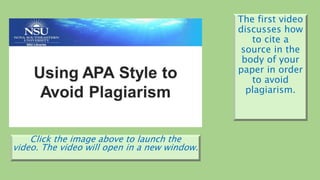 Click the image above to launch the
video. The video will open in a new window.
The first video
discusses how
to cite a
source in the
body of your
paper in order
to avoid
plagiarism.
 