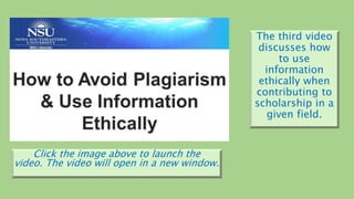 The third video
discusses how
to use
information
ethically when
contributing to
scholarship in a
given field.
Click the image above to launch the
video. The video will open in a new window.
 