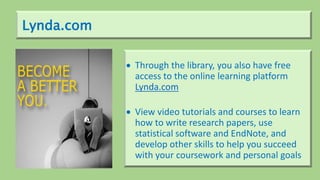 Lynda.com
 Through the library, you also have free
access to the online learning platform
Lynda.com
 View video tutorials and courses to learn
how to write research papers, use
statistical software and EndNote, and
develop other skills to help you succeed
with your coursework and personal goals
 