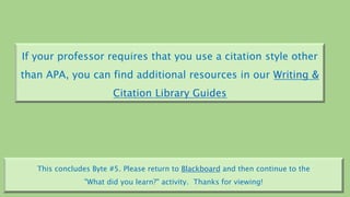 If your professor requires that you use a citation style other
than APA, you can find additional resources in our Writing &
Citation Library Guides
This concludes Byte #5. Please return to Blackboard and then continue to the
"What did you learn?" activity. Thanks for viewing!
.
 