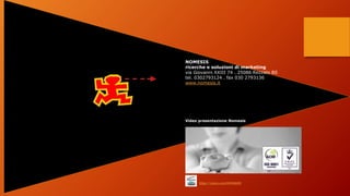 NOMESIS
ricerche e soluzioni di marketing
via Giovanni XXIII 74 . 25086 Rezzato BS
tel. 0302793124 . fax 030 2793136
www.nomesis.it
https://vimeo.com/68046600
Video presentazione Nomesis
 
