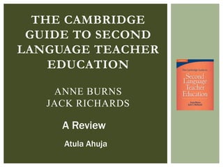 THE CAMBRIDGE
GUIDE TO SECOND
LANGUAGE TEACHER
EDUCATION
ANNE BURNS
JACK RICHARDS

A Review
Atula Ahuja

 