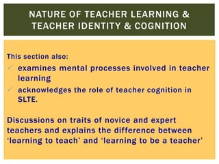 NATURE OF TEACHER LEARNING &
TEACHER IDENTIT Y & COGNITION
This section also:

 examines mental processes involved in teacher
learning
 acknowledges the role of teacher cognition in
SLTE.

Discussions on traits of novice and expert
teachers and explains the difference between
‘learning to teach’ and ‘learning to be a teacher’

 