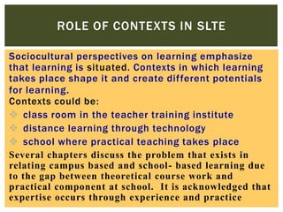 ROLE OF CONTEXTS IN SLTE
Sociocultural perspectives on learning emphasize
that learning is situated. Contexts in which learning
takes place shape it and create different potentials
for learning .
Contexts could be:
 class room in the teacher training institute
 distance learning through technology
 school where practical teaching takes place
Several chapters discuss the problem that exists in
relating campus based and school- based learning due
to the gap between theoretical course work and
practical component at school. It is acknowledged that
expertise occurs through experience and practice

 