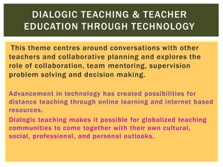 DIALOGIC TEACHING & TEACHER
EDUCATION THROUGH TECHNOLOGY
This theme centres around conversations with other
teachers and collaborative planning and explores the
role of collaboration, team mentoring, supervision
problem solving and decision making.
Advancement in technology has created possibilities for
distance teaching through online learning and internet based
resources.
Dialogic teaching makes it possible for globalized teaching
communities to come together with their own cultural,
social, professional, and personal outlooks.

 