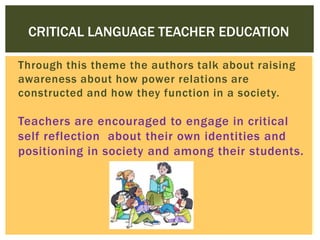 CRITICAL LANGUAGE TEACHER EDUCATION
Through this theme the authors talk about raising
awareness about how power relations are
constructed and how they function in a society.

Teachers are encouraged to engage in critical
self reflection about their own identities and
positioning in society and among their students.

 