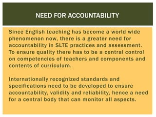 NEED FOR ACCOUNTABILITY
Since English teaching has become a world wide
phenomenon now, there is a greater need for
accountability in SLTE practices and assessment.
To ensure quality there has to be a central control
on competencies of teachers and components and
contents of curriculum.
Internationally recognized standards and
specifications need to be developed to ensure
accountability, validity and reliability, hence a need
for a central body that can monitor all aspects.

 