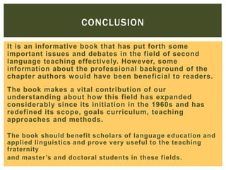 CONCLUSION
It is an informative book that has put forth some
important issues and debates in the field of second
language teaching effectively. However, some
information about the professional background of the
chapter authors would have been beneficial to readers.
The book makes a vital contribution of our
understanding about how this field has expanded
considerably since its initiation in the 1960s and has
redefined its scope, goals curriculum, teaching
approaches and methods.
The book should benefit scholars of language education and
applied linguistics and prove very useful to the teaching
fraternity
and master ’s and doctoral students in these fields.

 