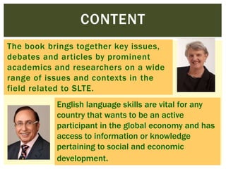 CONTENT
The book brings together key issues,
debates and articles by prominent
academics and researchers on a wide
range of issues and contexts in the
field related to SLTE.
English language skills are vital for any
country that wants to be an active
participant in the global economy and has
access to information or knowledge
pertaining to social and economic
development.

 