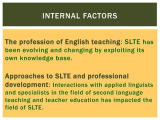 INTERNAL FACTORS
The profession of English teaching: SLTE has
been evolving and changing by exploiting its
own knowledge base.

Approaches to SLTE and professional
development: Interactions with applied linguists
and specialists in the field of second language
teaching and teacher education has impacted the
field of SLTE.

 