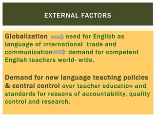 EXTERNAL FACTORS
Globalization

need for English as
language of international trade and
communication
demand for competent
English teachers world- wide.

Demand for new language teaching policies
& central control over teacher education and
standards for reasons of accountability, quality
control and research.

 