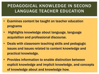 PEDAGOGICAL KNOWLEDGE IN SECOND
LANGUAGE TEACHER EDUCATION
• Examines content be taught on teacher education
programs
• Highlights knowledge about language, language
acquisition and professional discourse.

• Deals with classroom teaching skills and pedagogic
issues and issues related to content knowledge and
practical knowledge.
• Provides information to enable distinction between
explicit knowledge and implicit knowledge, and concepts
of knowledge about and knowledge how.

 