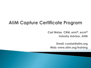 AIIM Capture Certificate Program Carl Weise  CRM, ermM, ecmM Industry Advisor, AIIM Email: cweise@aiim.org Web: www.aiim.org/training  