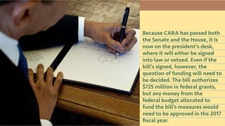 Because CARA has passed both
the Senate and the House, it is
now on the president’s desk,
where it will either be signed
into law or vetoed. Even if the
bill’s signed, however, the
question of funding will need to
be decided. The bill authorizes
$725 million in federal grants,
but any money from the
federal budget allocated to
fund the bill’s measures would
need to be approved in the 2017
fiscal year.
 
