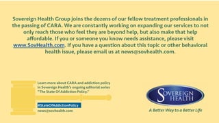 A Better Way to a Better Life
Sovereign Health Group joins the dozens of our fellow treatment professionals in
the passing of CARA. We are constantly working on expanding our services to not
only reach those who feel they are beyond help, but also make that help
affordable. If you or someone you know needs assistance, please visit
www.SovHealth.com. If you have a question about this topic or other behavioral
health issue, please email us at news@sovhealth.com.
Learn more about CARA and addiction policy
in Sovereign Health’s ongoing editorial series
“The State Of Addiction Policy.”
news@sovhealth.com
#StateOfAddictionPolicy
 