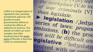 CARA is an integral piece of
legislation that, pending
presidential approval, will
greatly increase
governmental efforts to
combat the effects of
addiction in America. The
details of CARA can seem
complex, but after
breaking down the seven
parts of the bill, it becomes
easier to comprehend.
 