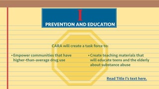 IPREVENTION AND EDUCATION
CARA will create a task force to:
Read Title I’s text here.
Empower communities that have
higher-than-average drug use
Create teaching materials that
will educate teens and the elderly
about substance abuse
• •
 