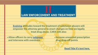 IILAW ENFORCEMENT AND TREATMENT
Evolving attitudes toward the treatment of substance abusers will
empower the attorney general to enact changes on how we legally
treat drug abuse. CARA will also:
Allow officers to carry naloxone
and intervene with overdoses
Increase unwanted prescription
drug drop-off points
Read Title II’s text here.
• •
 