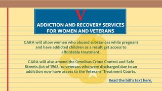 VADDICTION AND RECOVERY SERVICES
FOR WOMEN AND VETERANS
CARA will allow women who abused substances while pregnant
and have addicted children as a result get access to
affordable treatment.
CARA will also amend the Omnibus Crime Control and Safe
Streets Act of 1968, so veterans who were discharged due to an
addiction now have access to the Veterans’ Treatment Courts.
Read the bill’s text here.
 