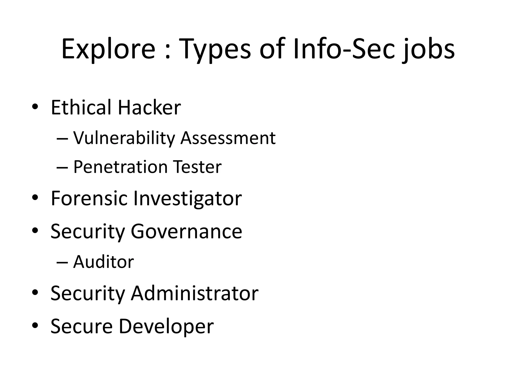 Explore : Types of Info-Sec jobs
• Ethical Hacker
  – Vulnerability Assessment
  – Penetration Tester
• Forensic Investigator
• Security Governance
  – Auditor
• Security Administrator
• Secure Developer
 