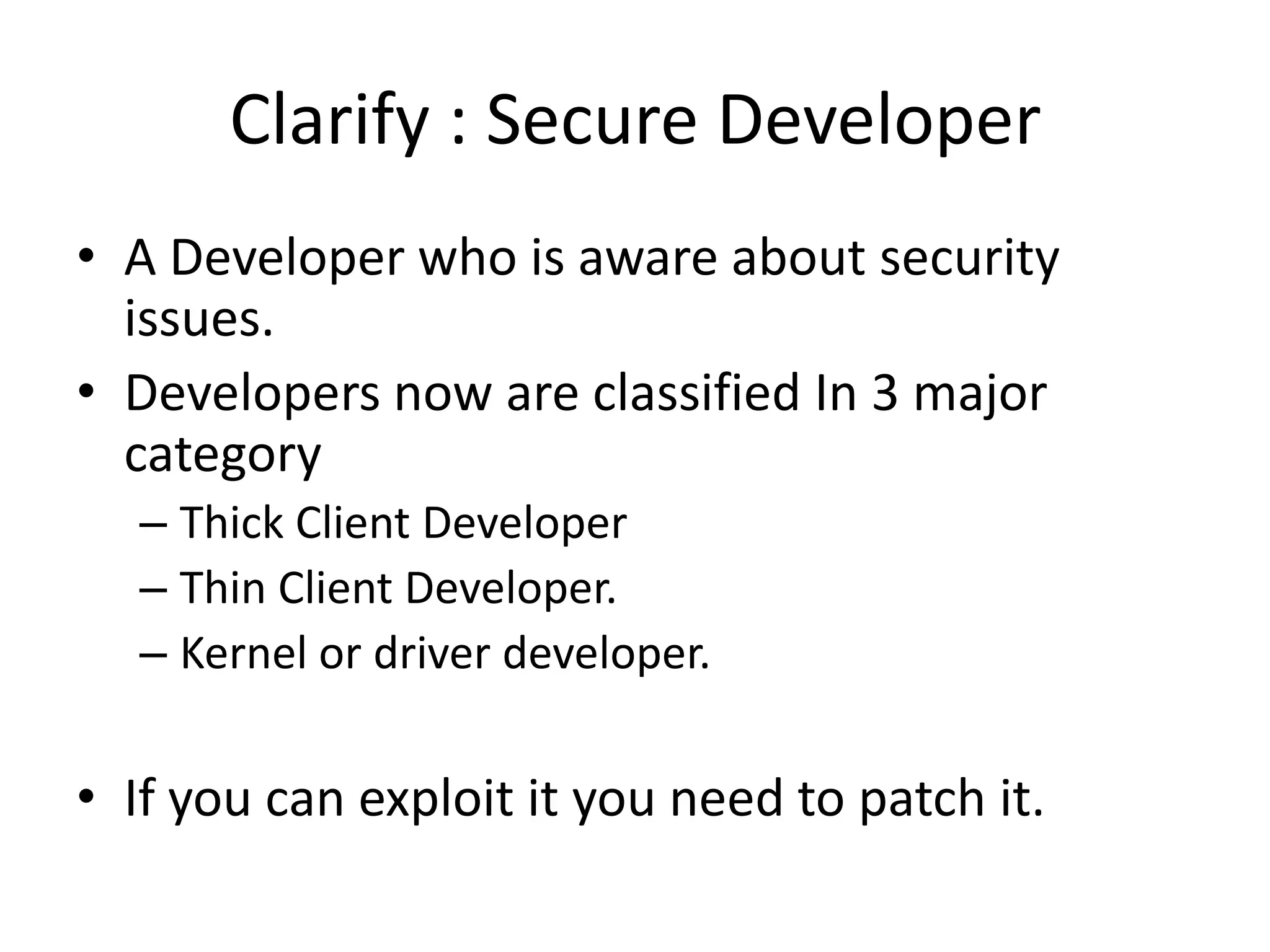 Clarify : Secure Developer
• A Developer who is aware about security
  issues.
• Developers now are classified In 3 major
  category
  – Thick Client Developer
  – Thin Client Developer.
  – Kernel or driver developer.

• If you can exploit it you need to patch it.
 