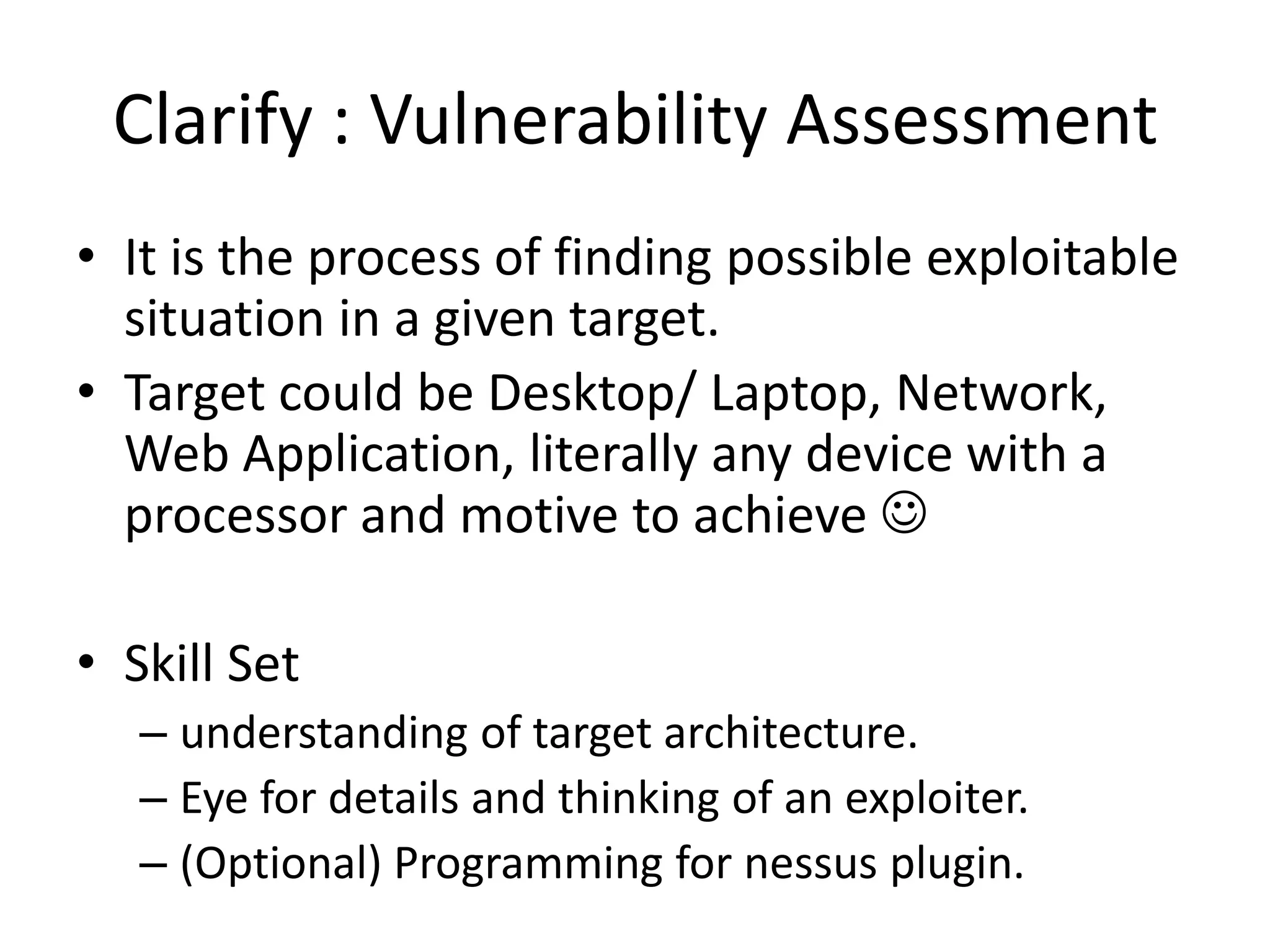 Clarify : Vulnerability Assessment
• It is the process of finding possible exploitable
  situation in a given target.
• Target could be Desktop/ Laptop, Network,
  Web Application, literally any device with a
  processor and motive to achieve 

• Skill Set
   – understanding of target architecture.
   – Eye for details and thinking of an exploiter.
   – (Optional) Programming for nessus plugin.
 