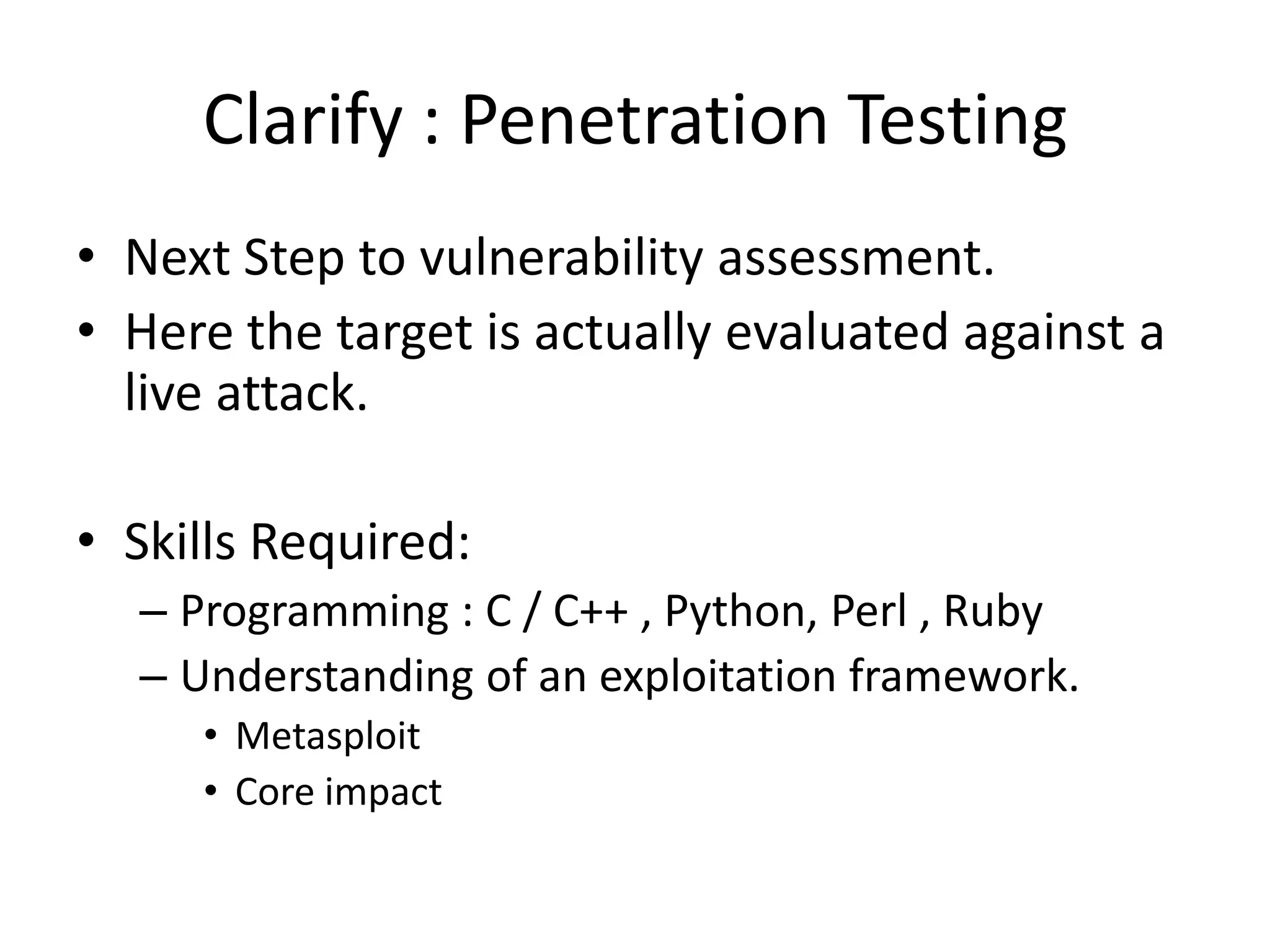 Clarify : Penetration Testing
• Next Step to vulnerability assessment.
• Here the target is actually evaluated against a
  live attack.

• Skills Required:
  – Programming : C / C++ , Python, Perl , Ruby
  – Understanding of an exploitation framework.
     • Metasploit
     • Core impact
 