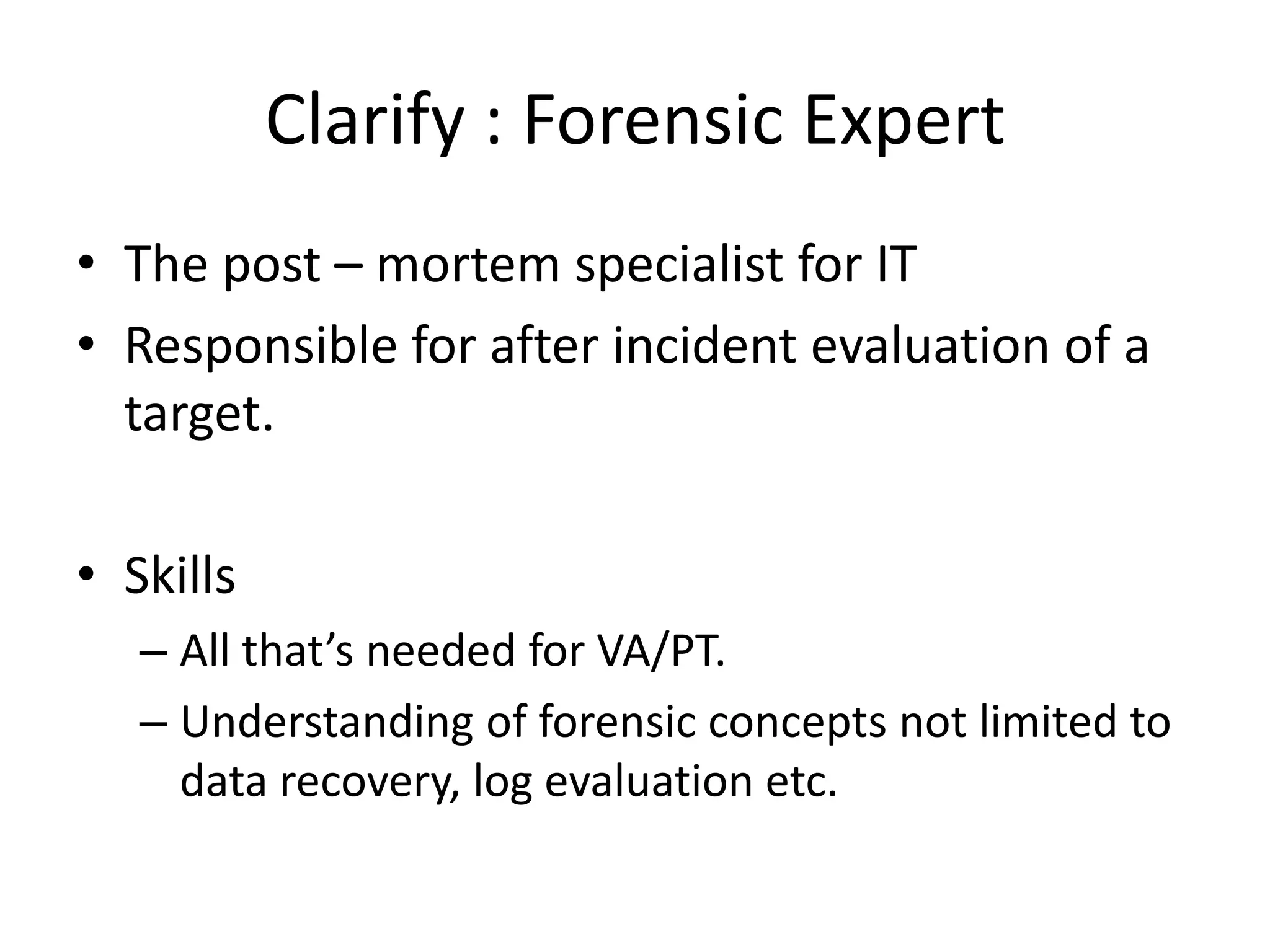 Clarify : Forensic Expert
• The post – mortem specialist for IT
• Responsible for after incident evaluation of a
  target.

• Skills
   – All that’s needed for VA/PT.
   – Understanding of forensic concepts not limited to
     data recovery, log evaluation etc.
 