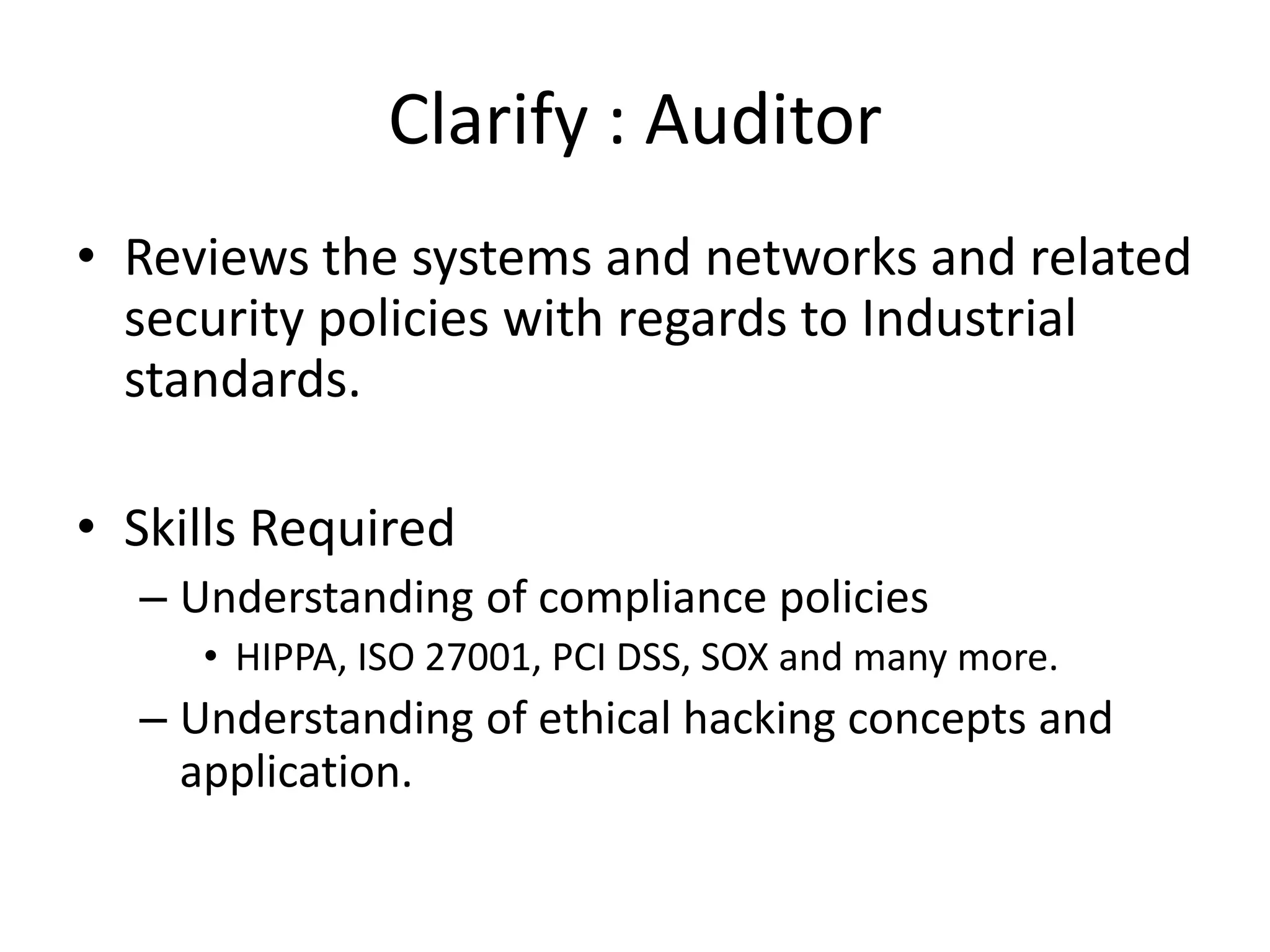 Clarify : Auditor
• Reviews the systems and networks and related
  security policies with regards to Industrial
  standards.

• Skills Required
  – Understanding of compliance policies
     • HIPPA, ISO 27001, PCI DSS, SOX and many more.
  – Understanding of ethical hacking concepts and
    application.
 