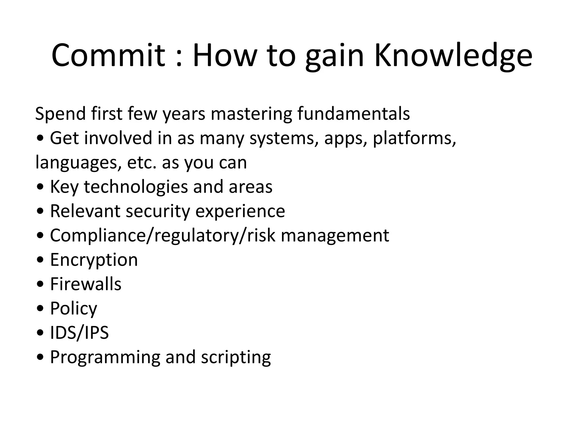 Commit : How to gain Knowledge
Spend first few years mastering fundamentals
• Get involved in as many systems, apps, platforms,
languages, etc. as you can
• Key technologies and areas
• Relevant security experience
• Compliance/regulatory/risk management
• Encryption
• Firewalls
• Policy
• IDS/IPS
• Programming and scripting
 