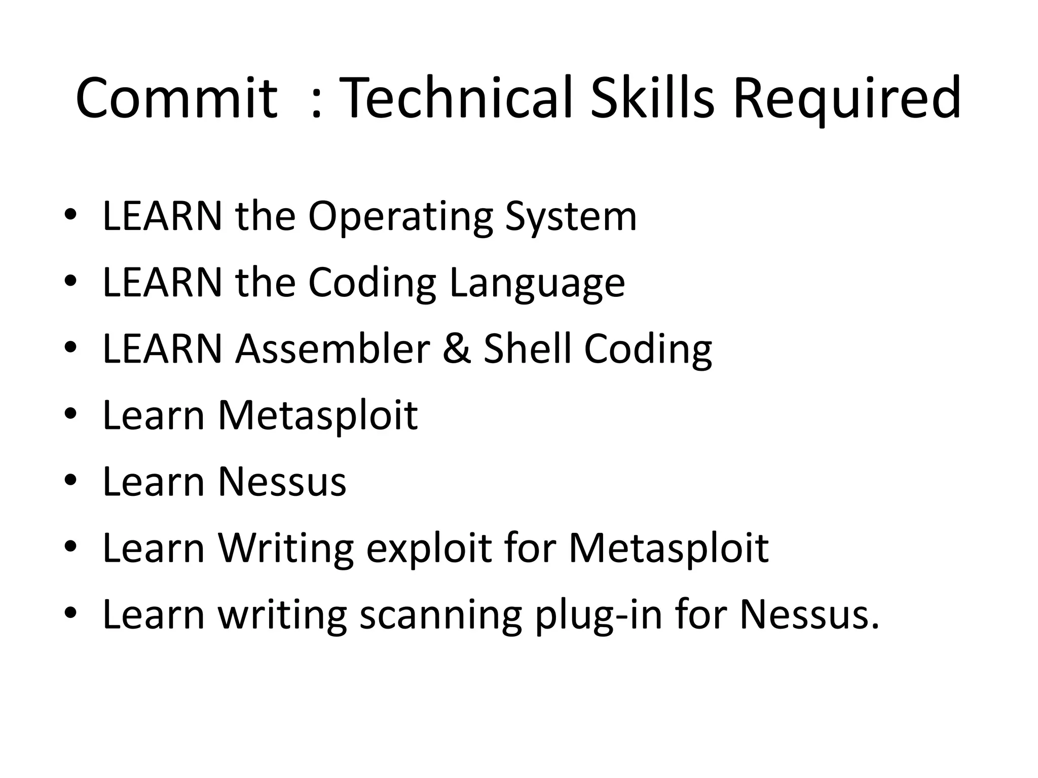 Commit : Technical Skills Required
•   LEARN the Operating System
•   LEARN the Coding Language
•   LEARN Assembler & Shell Coding
•   Learn Metasploit
•   Learn Nessus
•   Learn Writing exploit for Metasploit
•   Learn writing scanning plug-in for Nessus.
 