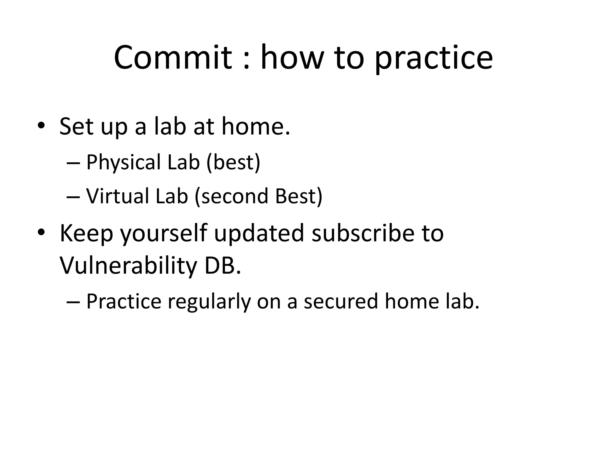 Commit : how to practice
• Set up a lab at home.
  – Physical Lab (best)
  – Virtual Lab (second Best)
• Keep yourself updated subscribe to
  Vulnerability DB.
  – Practice regularly on a secured home lab.
 