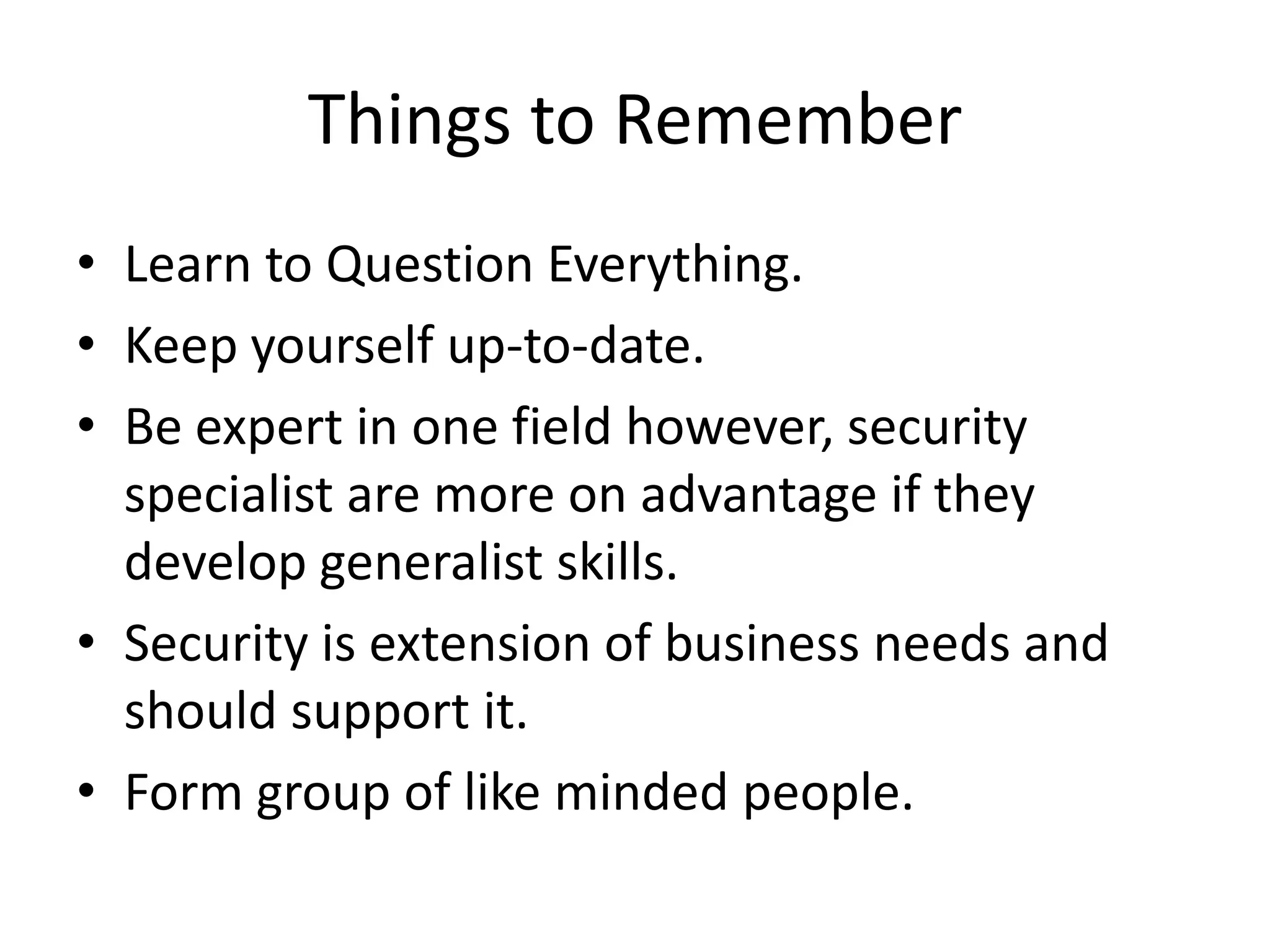 Things to Remember
• Learn to Question Everything.
• Keep yourself up-to-date.
• Be expert in one field however, security
  specialist are more on advantage if they
  develop generalist skills.
• Security is extension of business needs and
  should support it.
• Form group of like minded people.
 