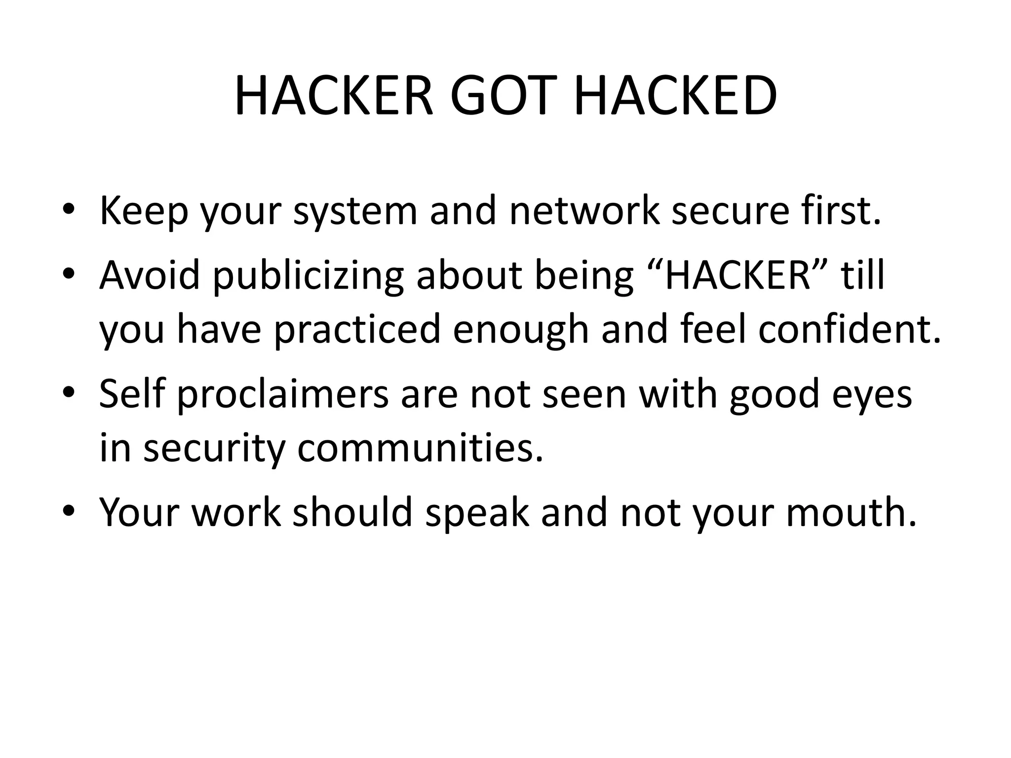 HACKER GOT HACKED
• Keep your system and network secure first.
• Avoid publicizing about being “HACKER” till
  you have practiced enough and feel confident.
• Self proclaimers are not seen with good eyes
  in security communities.
• Your work should speak and not your mouth.
 