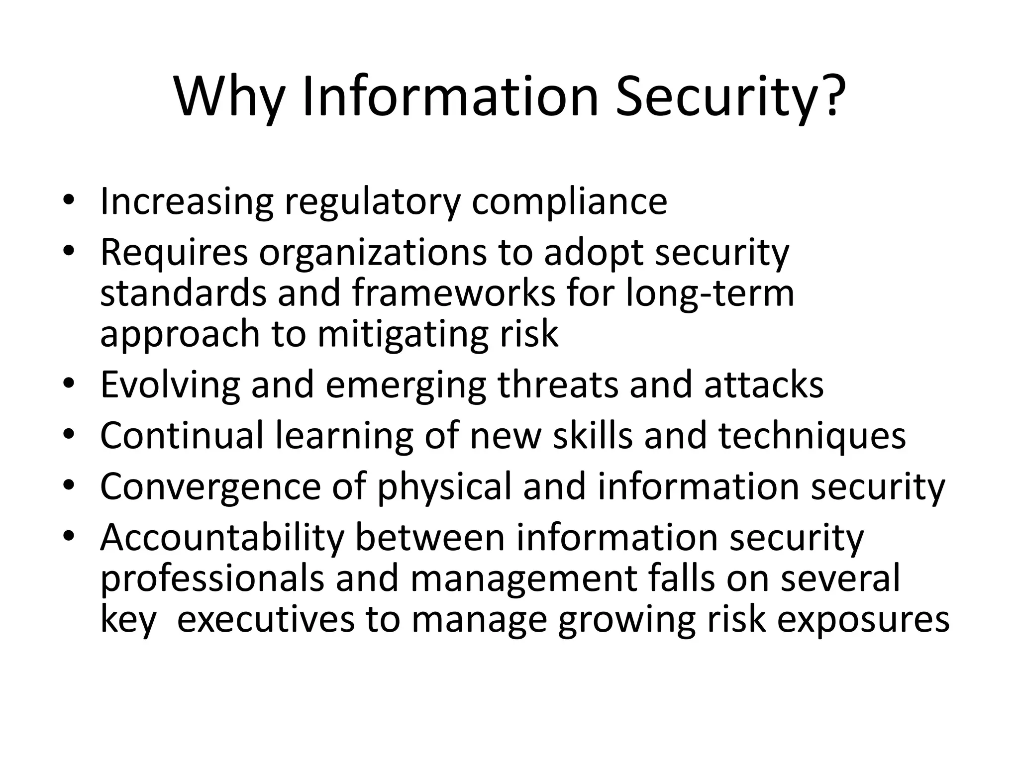 Why Information Security?
• Increasing regulatory compliance
• Requires organizations to adopt security
  standards and frameworks for long-term
  approach to mitigating risk
• Evolving and emerging threats and attacks
• Continual learning of new skills and techniques
• Convergence of physical and information security
• Accountability between information security
  professionals and management falls on several
  key executives to manage growing risk exposures
 