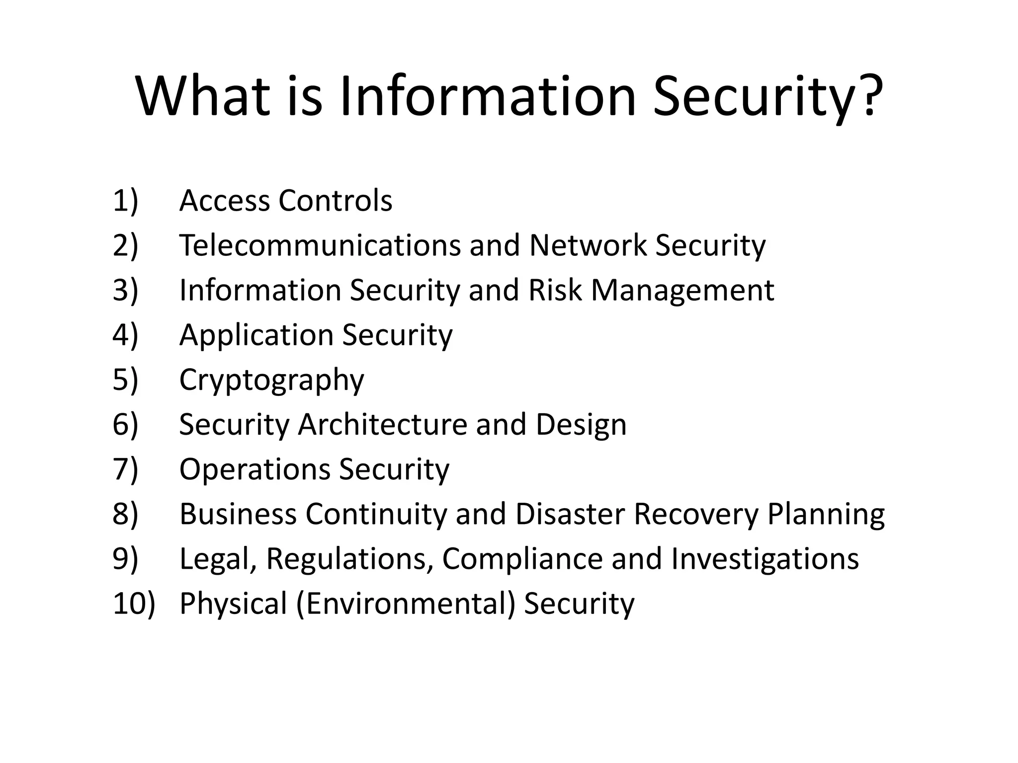 What is Information Security?
1)    Access Controls
2)    Telecommunications and Network Security
3)    Information Security and Risk Management
4)    Application Security
5)    Cryptography
6)    Security Architecture and Design
7)    Operations Security
8)    Business Continuity and Disaster Recovery Planning
9)    Legal, Regulations, Compliance and Investigations
10)   Physical (Environmental) Security
 
