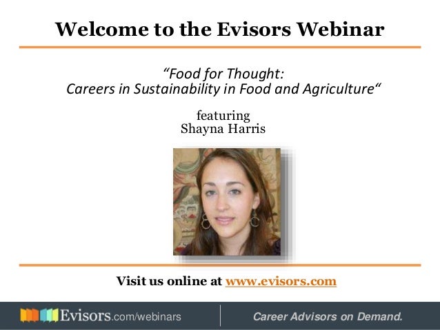 Welcome to the Evisors Webinar
Visit us online at www.evisors.com
“Food for Thought:
Careers in Sustainability in Food and Agriculture“
featuring
Shayna Harris
Hosted by: Career Advisors on Demand.
.com/webinars
 