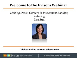 Welcome to the Evisors Webinar
Visit us online at www.evisors.com
Making Deals: Careers in Investment Banking
featuring
Lisa Sun
Hosted by: Career Advisors on Demand..com/webinars
 