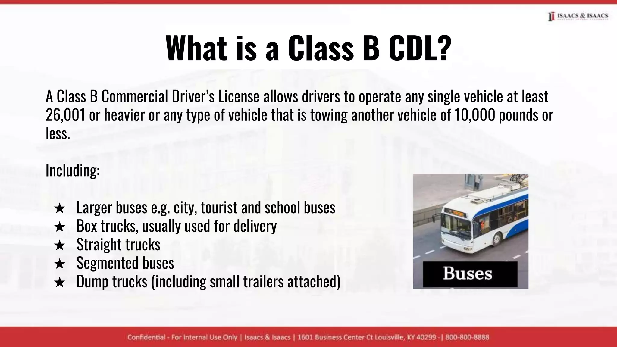 What is a Class B CDL?
A Class B Commercial Driver’s License allows drivers to operate any single vehicle at least
26,001 or heavier or any type of vehicle that is towing another vehicle of 10,000 pounds or
less.
Including:
★ Larger buses e.g. city, tourist and school buses
★ Box trucks, usually used for delivery
★ Straight trucks
★ Segmented buses
★ Dump trucks (including small trailers attached)
 