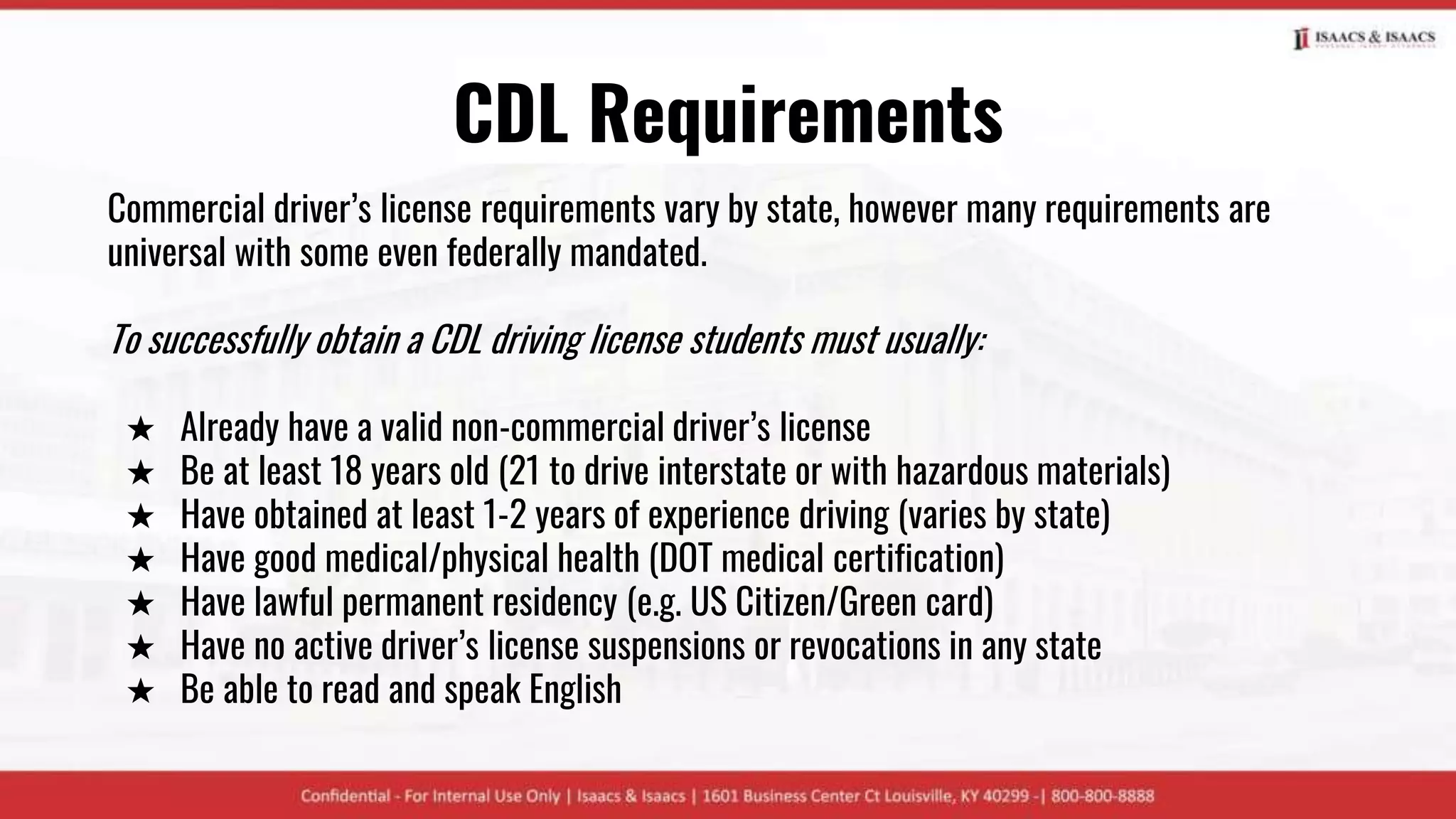 CDL Requirements
Commercial driver’s license requirements vary by state, however many requirements are
universal with some even federally mandated.
To successfully obtain a CDL driving license students must usually:
★ Already have a valid non-commercial driver’s license
★ Be at least 18 years old (21 to drive interstate or with hazardous materials)
★ Have obtained at least 1-2 years of experience driving (varies by state)
★ Have good medical/physical health (DOT medical certification)
★ Have lawful permanent residency (e.g. US Citizen/Green card)
★ Have no active driver’s license suspensions or revocations in any state
★ Be able to read and speak English
 