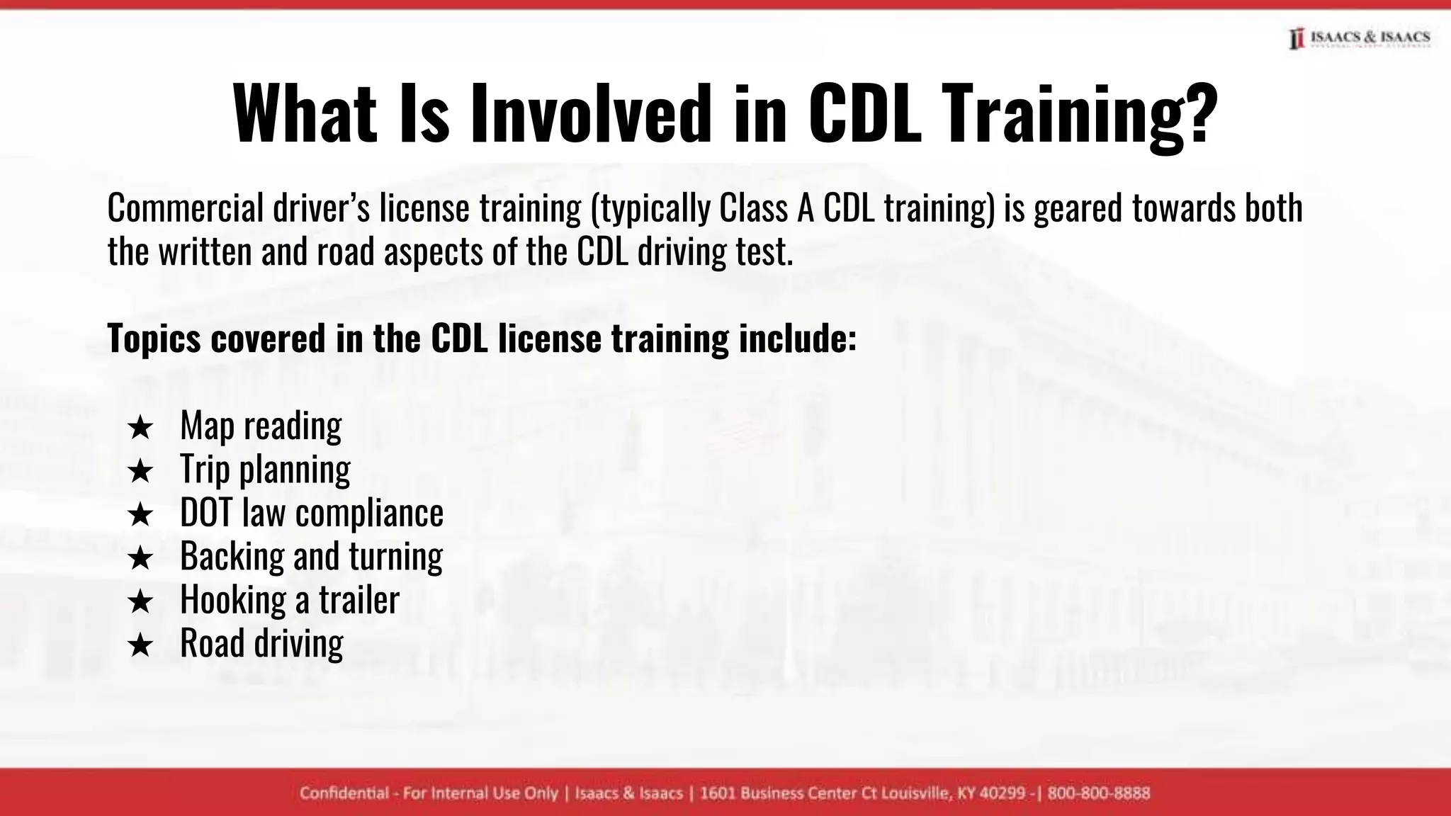 What Is Involved in CDL Training?
Commercial driver’s license training (typically Class A CDL training) is geared towards both
the written and road aspects of the CDL driving test.
Topics covered in the CDL license training include:
★ Map reading
★ Trip planning
★ DOT law compliance
★ Backing and turning
★ Hooking a trailer
★ Road driving
 