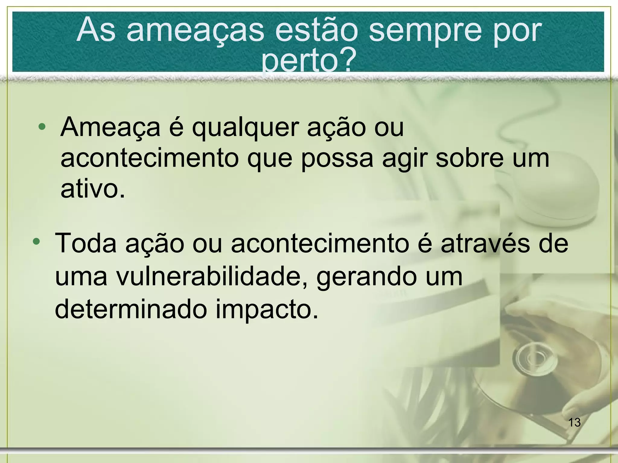 As ameaças estão sempre por perto? Ameaça é qualquer ação ou acontecimento que possa agir sobre um ativo. Toda ação ou acontecimento é através de uma vulnerabilidade, gerando um determinado impacto. 