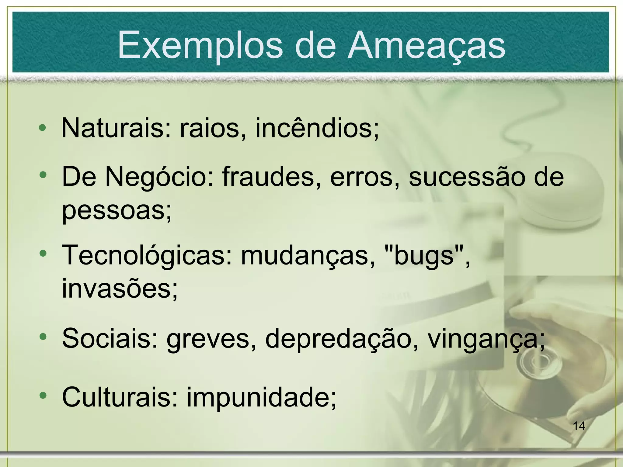 Exemplos de Ameaças Naturais: raios, incêndios; De Negócio: fraudes, erros, sucessão de pessoas; Tecnológicas: mudanças, "bugs", invasões; Sociais: greves, depredação, vingança; Culturais: impunidade; 