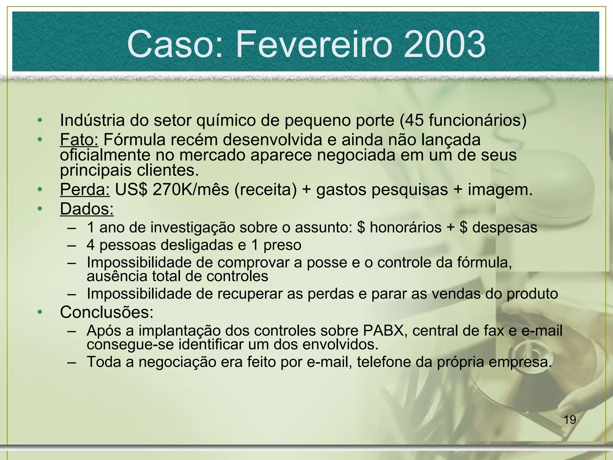 Caso: Fevereiro 2003 Indústria do setor químico de pequeno porte (45 funcionários) Fato:  Fórmula recém desenvolvida e ainda não lançada oficialmente no mercado aparece negociada em um de seus principais clientes. Perda:  US$ 270K/mês (receita) + gastos pesquisas + imagem. Dados: 1 ano de investigação sobre o assunto: $ honorários + $ despesas 4 pessoas desligadas e 1 preso Impossibilidade de comprovar a posse e o controle da fórmula, ausência total de controles Impossibilidade de recuperar as perdas e parar as vendas do produto Conclusões: Após a implantação dos controles sobre PABX, central de fax e e-mail consegue-se identificar um dos envolvidos. Toda a negociação era feito por e-mail, telefone da própria empresa. 