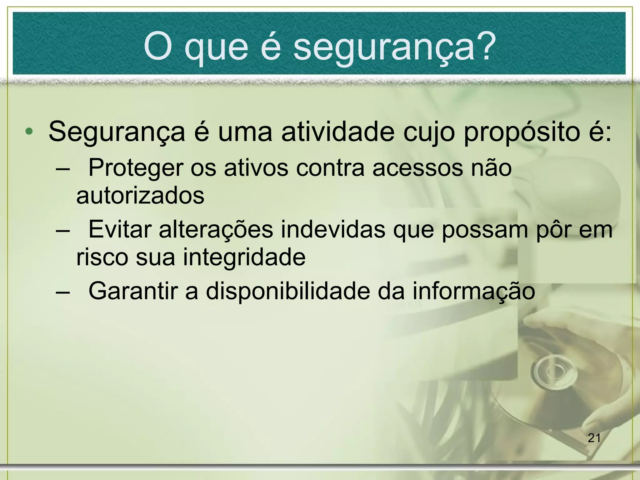 O que é segurança? Segurança é uma atividade cujo propósito é: Proteger os ativos contra acessos não autorizados Evitar alterações indevidas que possam pôr em risco sua integridade Garantir a disponibilidade da informação 