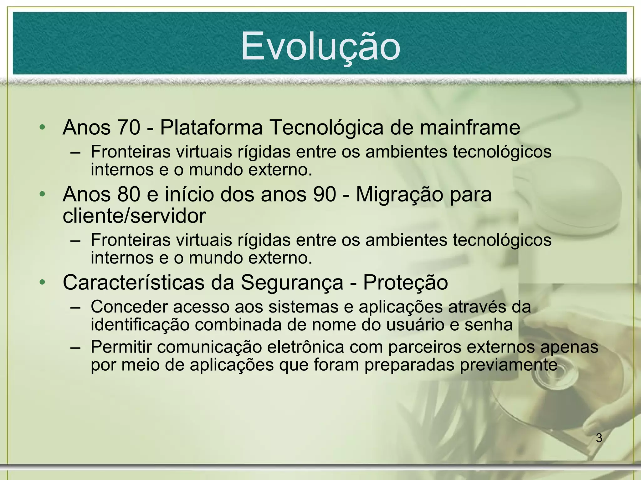 Evolução Anos 70 - Plataforma Tecnológica de mainframe Fronteiras virtuais rígidas entre os ambientes tecnológicos internos e o mundo externo. Anos 80 e início dos anos 90 - Migração para cliente/servidor Fronteiras virtuais rígidas entre os ambientes tecnológicos internos e o mundo externo. Características da Segurança - Proteção Conceder acesso aos sistemas e aplicações através da identificação combinada de nome do usuário e senha Permitir comunicação eletrônica com parceiros externos apenas por meio de aplicações que foram preparadas previamente 