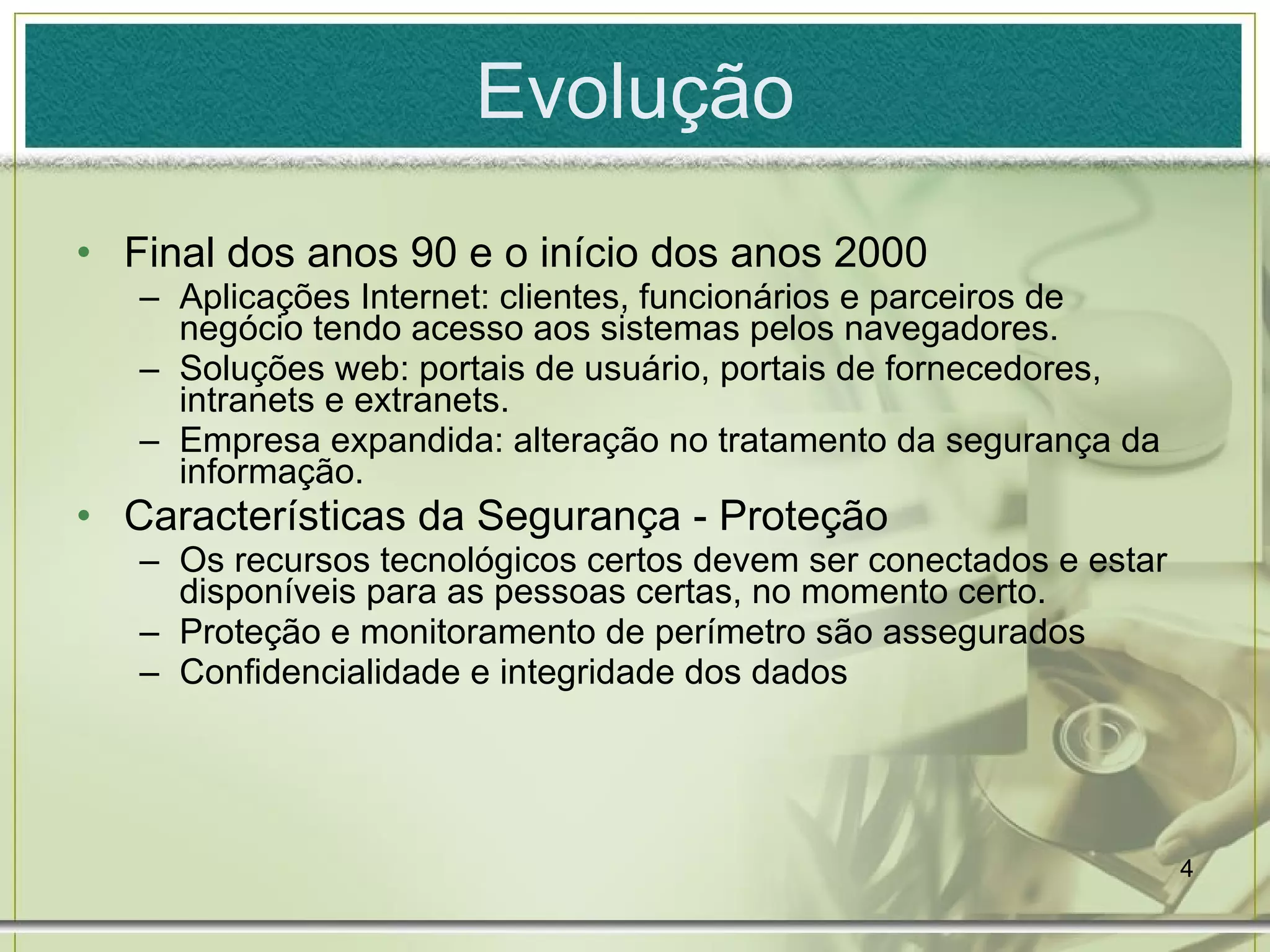 Evolução Final dos anos 90 e o início dos anos 2000 Aplicações Internet: clientes, funcionários e parceiros de negócio tendo acesso aos sistemas pelos navegadores. Soluções web: portais de usuário, portais de fornecedores, intranets e extranets. Empresa expandida: alteração no tratamento da segurança da informação. Características da Segurança - Proteção Os recursos tecnológicos certos devem ser conectados e estar disponíveis para as pessoas certas, no momento certo. Proteção e monitoramento de perímetro são assegurados Confidencialidade e integridade dos dados 